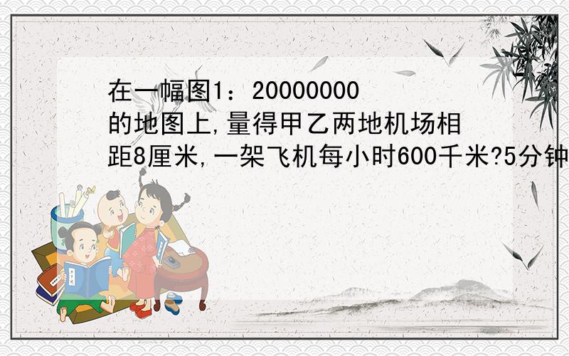 在一幅图1：20000000的地图上,量得甲乙两地机场相距8厘米,一架飞机每小时600千米?5分钟内本人就给100分