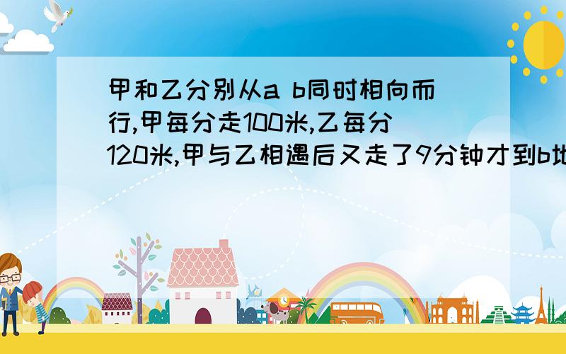 甲和乙分别从a b同时相向而行,甲每分走100米,乙每分120米,甲与乙相遇后又走了9分钟才到b地.求a到b的距离