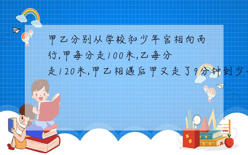 甲乙分别从学校和少年宫相向而行,甲毎分走100米,乙毎分走120米,甲乙相遇后甲又走了9分钟到少年宫,求两