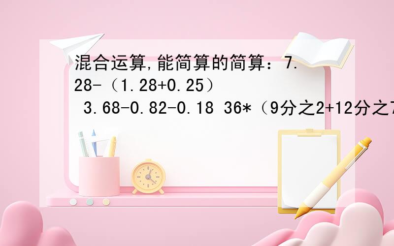 混合运算,能简算的简算：7.28-（1.28+0.25） 3.68-0.82-0.18 36*（9分之2+12分之7）