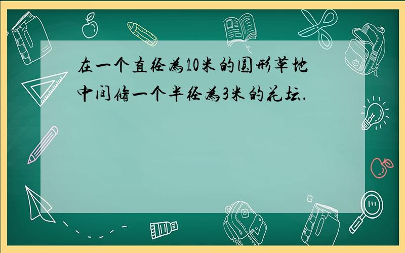 在一个直径为10米的圆形草地中间修一个半径为3米的花坛.