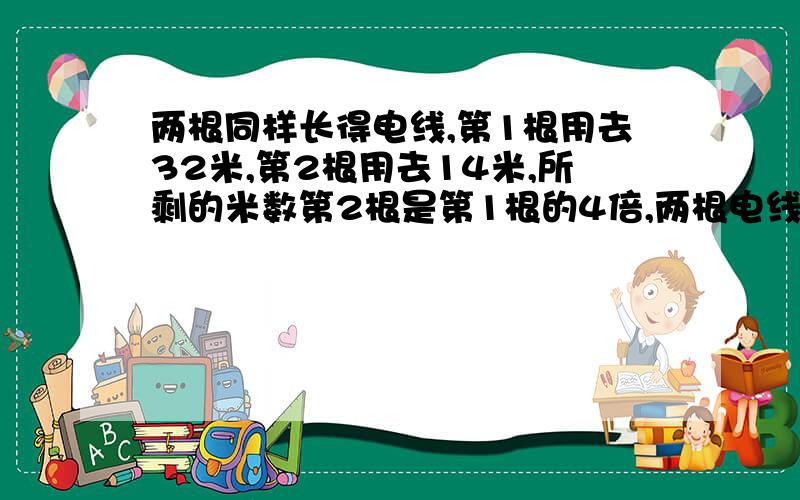 两根同样长得电线,第1根用去32米,第2根用去14米,所剩的米数第2根是第1根的4倍,两根电线原来各长多少米