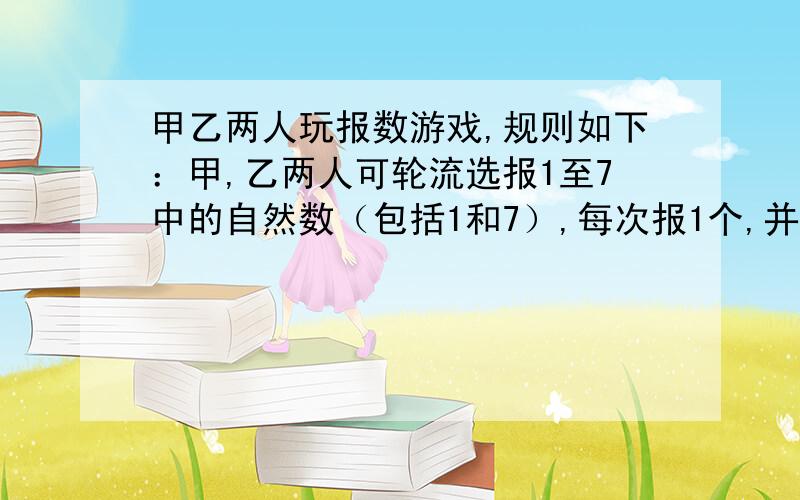 甲乙两人玩报数游戏,规则如下：甲,乙两人可轮流选报1至7中的自然数（包括1和7）,每次报1个,并把他们报