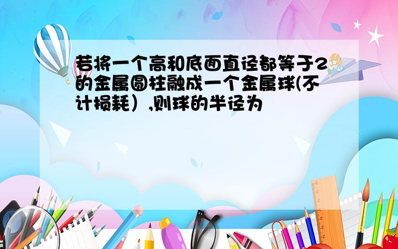 若将一个高和底面直径都等于2的金属圆柱融成一个金属球(不计损耗）,则球的半径为