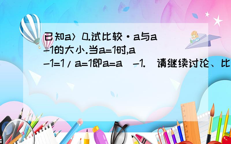 已知a＞0.试比较·a与a^-1的大小.当a=1时,a^-1=1/a=1即a=a^-1.（请继续讨论、比较