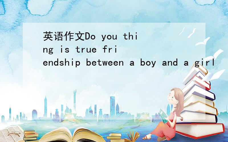 英语作文Do you thing is true friendship between a boy and a girl