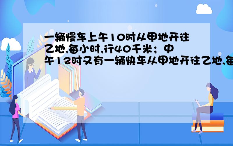 一辆慢车上午10时从甲地开往乙地,每小时,行40千米；中午12时又有一辆快车从甲地开往乙地,每小时行60千米.几小时后快