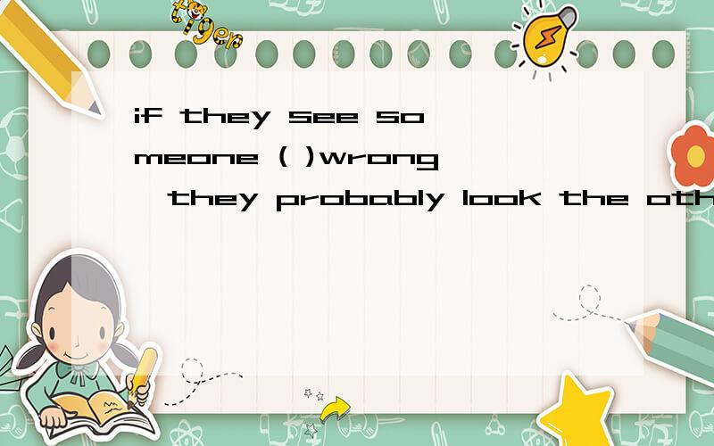 if they see someone ( )wrong,they probably look the other wa