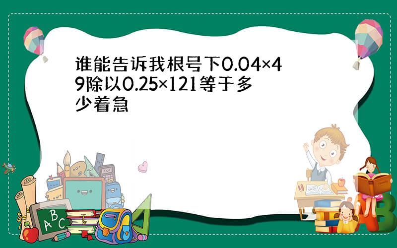 谁能告诉我根号下0.04×49除以0.25×121等于多少着急