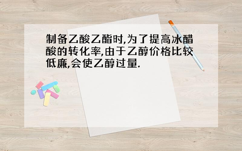 制备乙酸乙酯时,为了提高冰醋酸的转化率,由于乙醇价格比较低廉,会使乙醇过量.