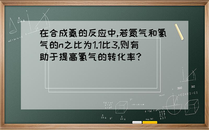 在合成氨的反应中,若氮气和氢气的n之比为1.1比3,则有助于提高氢气的转化率?