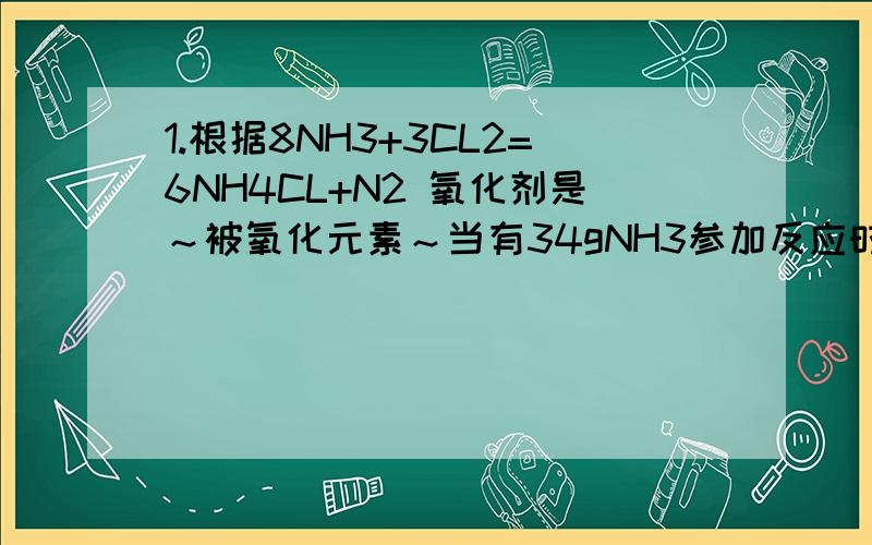 1.根据8NH3+3CL2=6NH4CL+N2 氧化剂是～被氧化元素～当有34gNH3参加反应时,被氧化物质的质量为～克