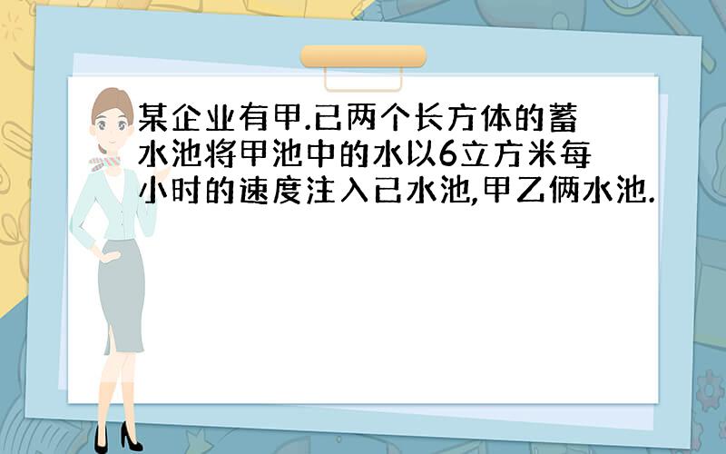 某企业有甲.已两个长方体的蓄水池将甲池中的水以6立方米每小时的速度注入已水池,甲乙俩水池.