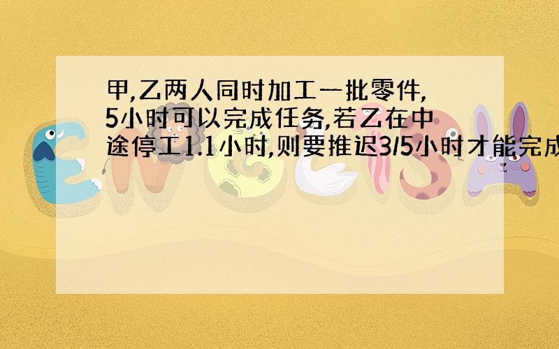 甲,乙两人同时加工一批零件,5小时可以完成任务,若乙在中途停工1.1小时,则要推迟3/5小时才能完成,已知