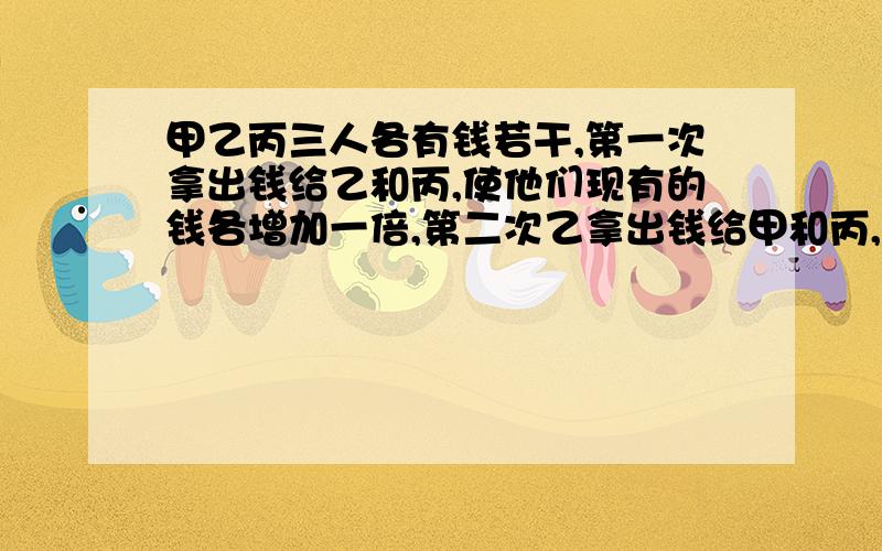 甲乙丙三人各有钱若干,第一次拿出钱给乙和丙,使他们现有的钱各增加一倍,第二次乙拿出钱给甲和丙,使他们现