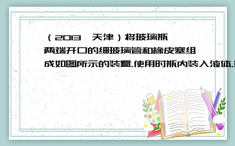 （2013•天津）将玻璃瓶、两端开口的细玻璃管和橡皮塞组成如图所示的装置，使用时瓶内装入液体，瓶口密闭，通过细玻璃管内液