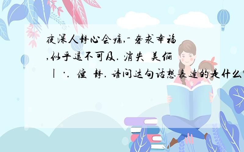 夜深人静心会痛,- 奢求幸福,似乎遥不可及. 消失嘚美俪 | ·.兲倥咹静. 请问这句话想表达的是什么?