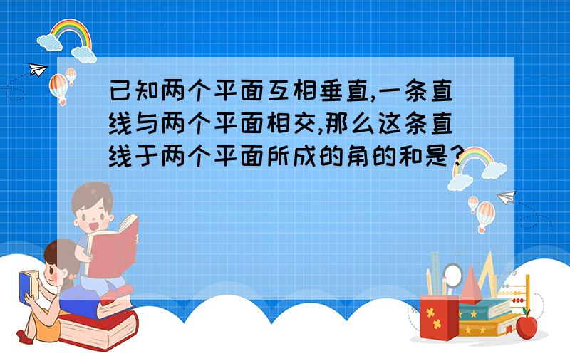 已知两个平面互相垂直,一条直线与两个平面相交,那么这条直线于两个平面所成的角的和是?