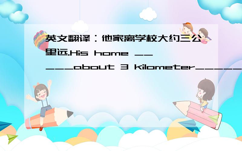 英文翻译：他家离学校大约三公里远.His home _____about 3 kilometer______the sc