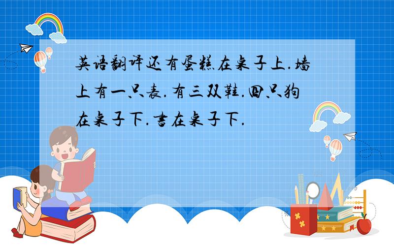 英语翻译还有蛋糕在桌子上.墙上有一只表.有三双鞋.四只狗在桌子下.书在桌子下.