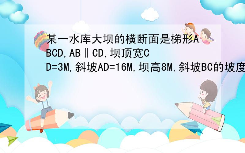 某一水库大坝的横断面是梯形ABCD,AB‖CD,坝顶宽CD=3M,斜坡AD=16M,坝高8M,斜坡BC的坡度i＝1：3,