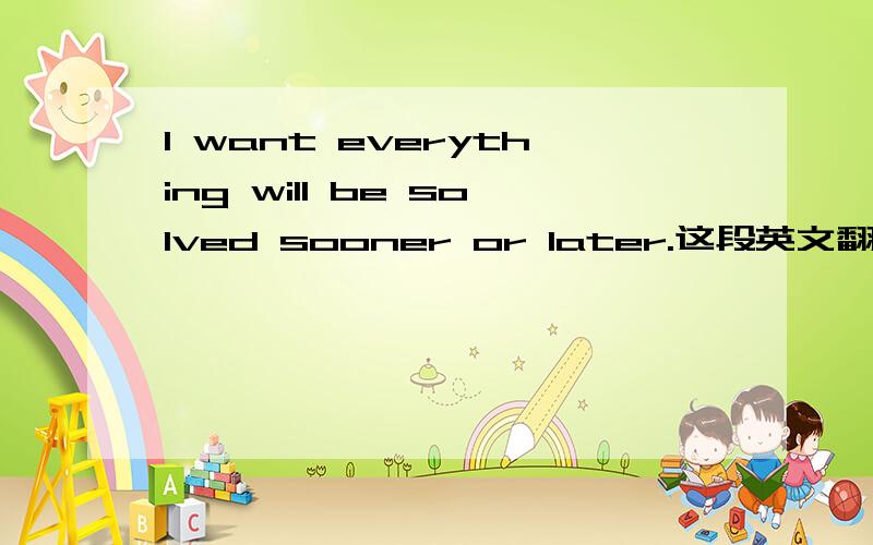 I want everything will be solved sooner or later.这段英文翻译成中文是什