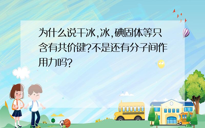 为什么说干冰,冰,碘固体等只含有共价键?不是还有分子间作用力吗?