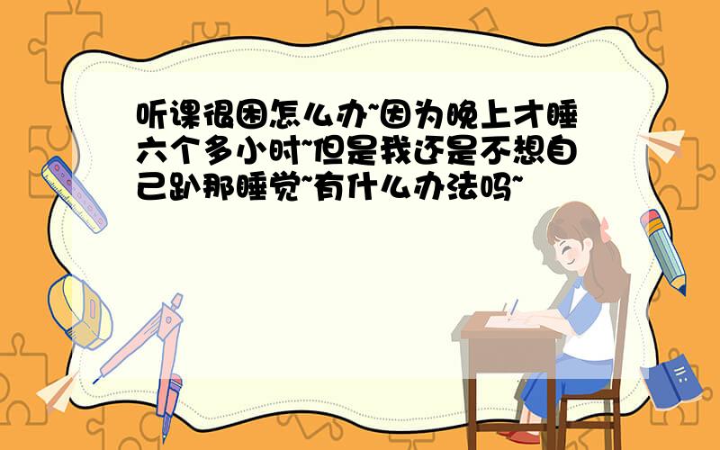 听课很困怎么办~因为晚上才睡六个多小时~但是我还是不想自己趴那睡觉~有什么办法吗~