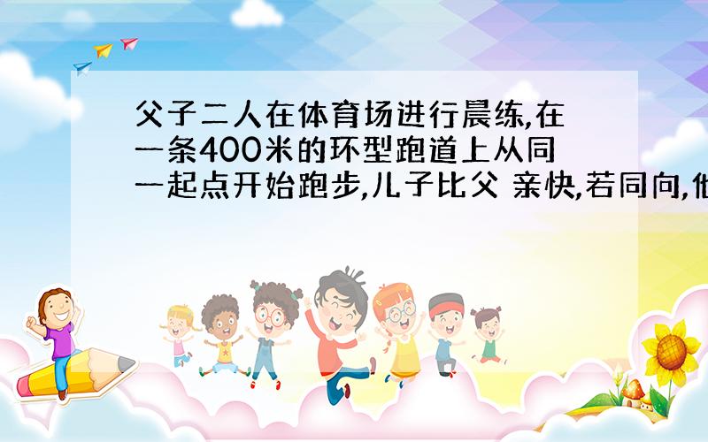 父子二人在体育场进行晨练,在一条400米的环型跑道上从同一起点开始跑步,儿子比父 亲快,若同向,他们每膈3分20秒相遇一