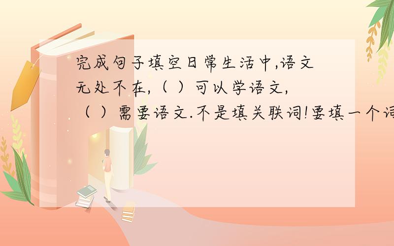 完成句子填空日常生活中,语文无处不在,（ ）可以学语文,（ ）需要语文.不是填关联词!要填一个词组或一个句子.