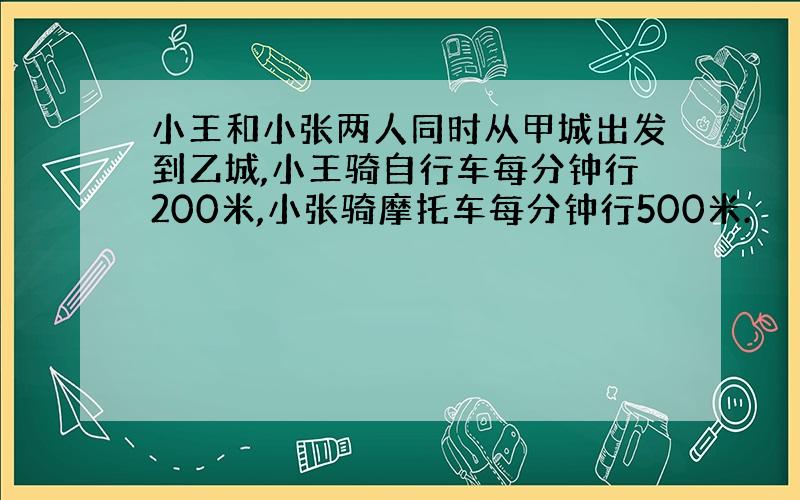 小王和小张两人同时从甲城出发到乙城,小王骑自行车每分钟行200米,小张骑摩托车每分钟行500米.