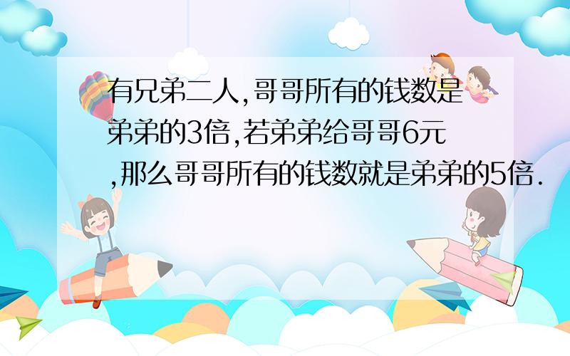 有兄弟二人,哥哥所有的钱数是弟弟的3倍,若弟弟给哥哥6元,那么哥哥所有的钱数就是弟弟的5倍.