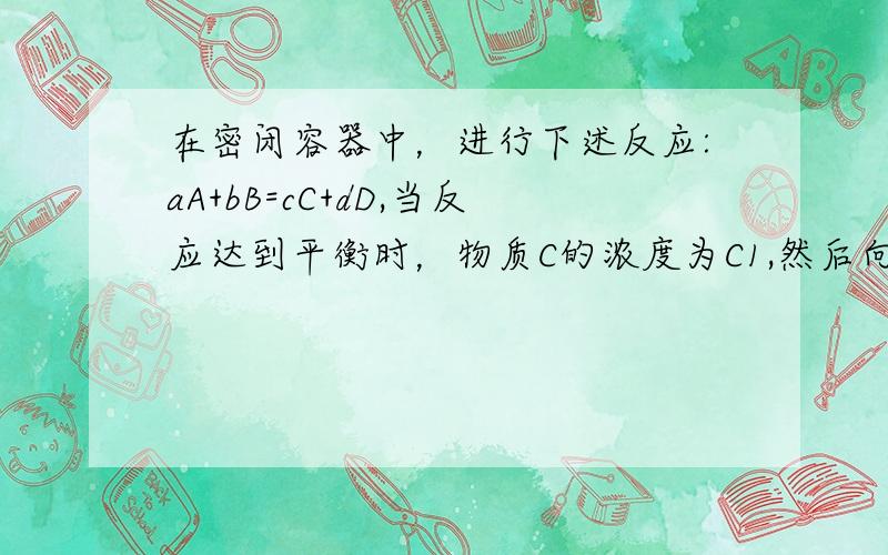 在密闭容器中，进行下述反应:aA+bB=cC+dD,当反应达到平衡时，物质C的浓度为C1,然后向容器中加入一定量的C，待