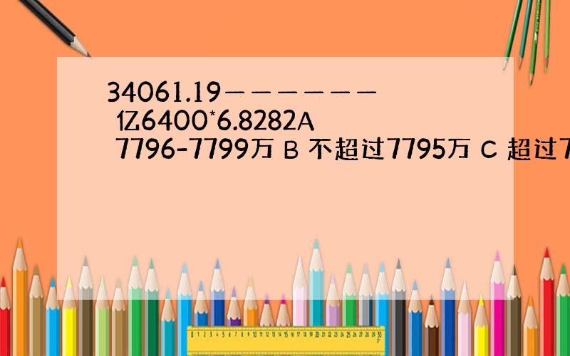 34061.19—————— 亿6400*6.8282A 7796-7799万 B 不超过7795万 C 超过7805万