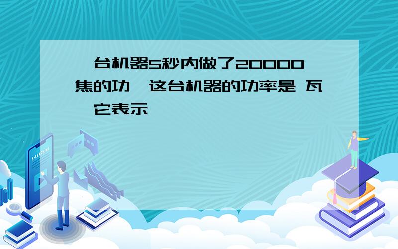 一台机器5秒内做了20000焦的功,这台机器的功率是 瓦,它表示