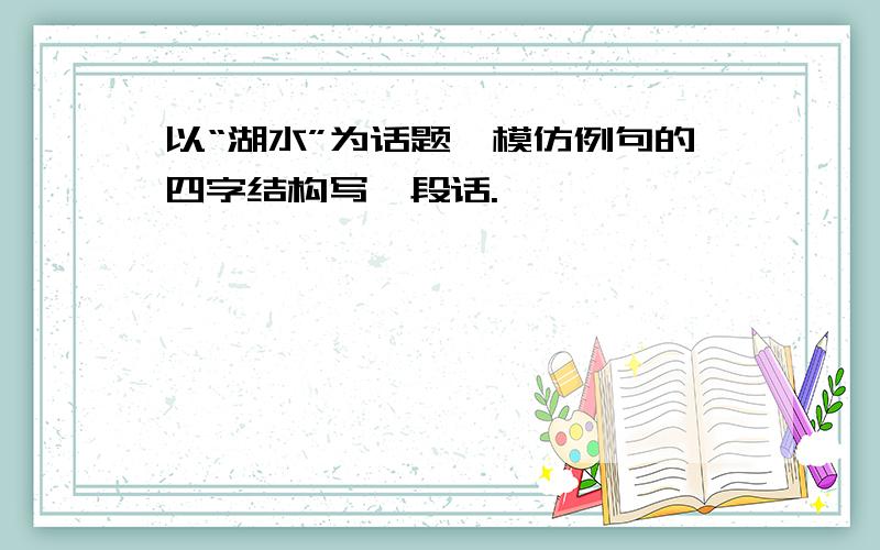 以“湖水”为话题,模仿例句的四字结构写一段话.