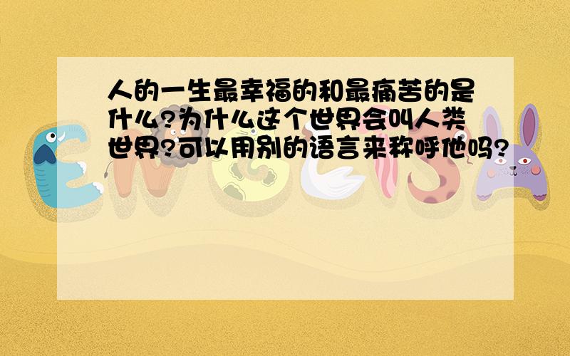 人的一生最幸福的和最痛苦的是什么?为什么这个世界会叫人类世界?可以用别的语言来称呼他吗?