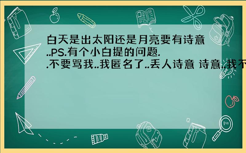 白天是出太阳还是月亮要有诗意..PS.有个小白提的问题..不要骂我..我匿名了..丢人诗意 诗意..我不听什么科学解释