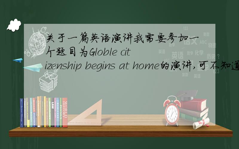 关于一篇英语演讲我需要参加一个题目为Globle citizenship begins at home的演讲,可不知道该