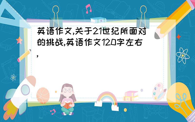 英语作文,关于21世纪所面对的挑战,英语作文120字左右,