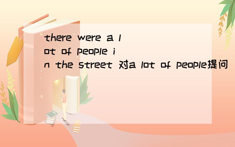 there were a lot of people in the street 对a lot of people提问