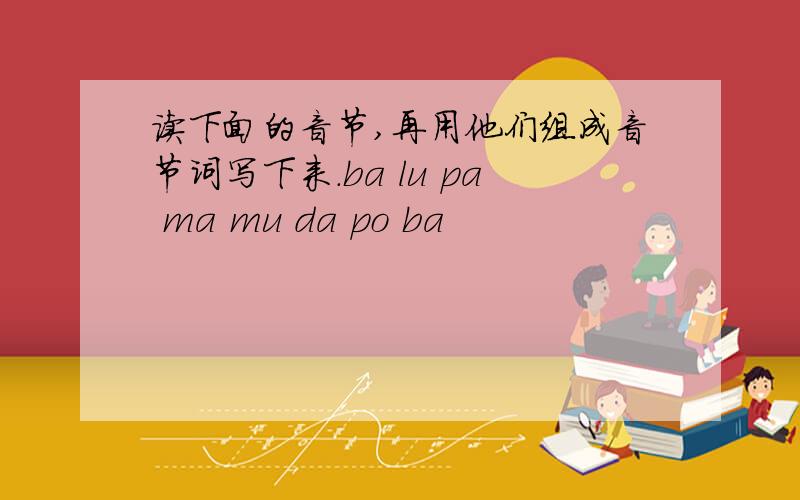 读下面的音节,再用他们组成音节词写下来.ba lu pa ma mu da po ba