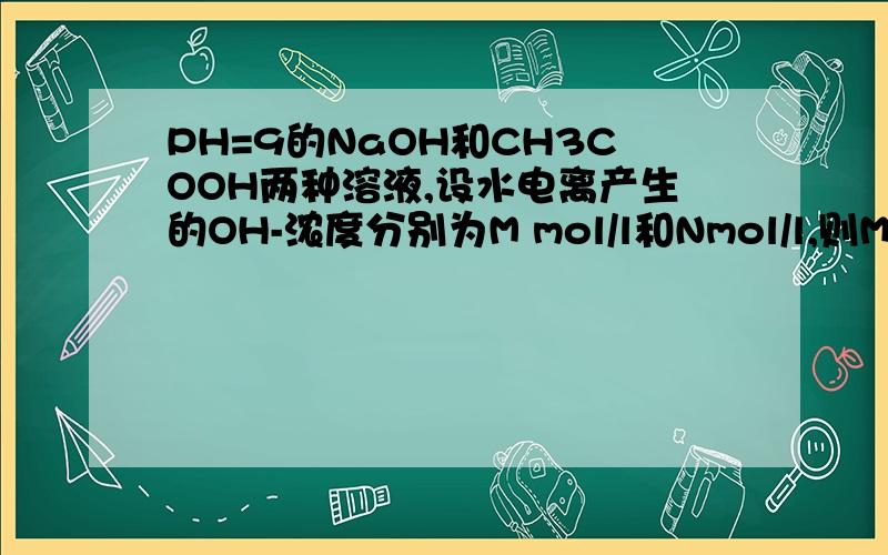 PH=9的NaOH和CH3COOH两种溶液,设水电离产生的OH-浓度分别为M mol/l和Nmol/l,则M与N的关系为