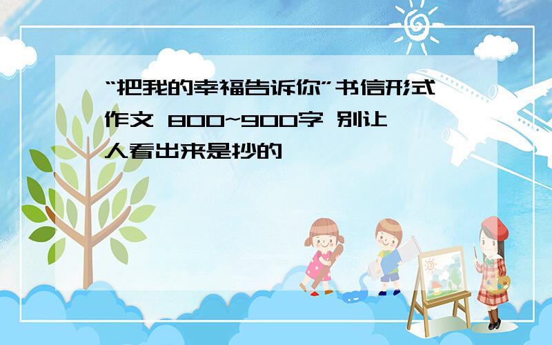 “把我的幸福告诉你”书信形式作文 800~900字 别让人看出来是抄的