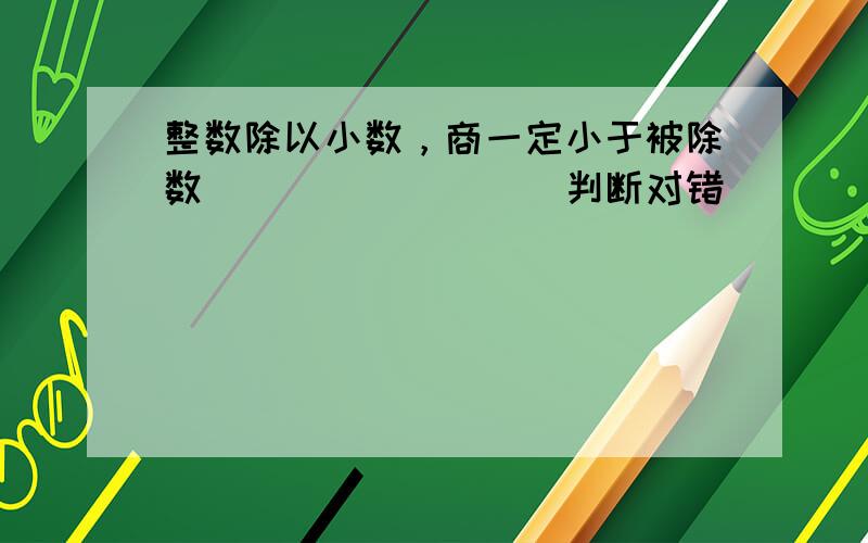 整数除以小数，商一定小于被除数．______．（判断对错）