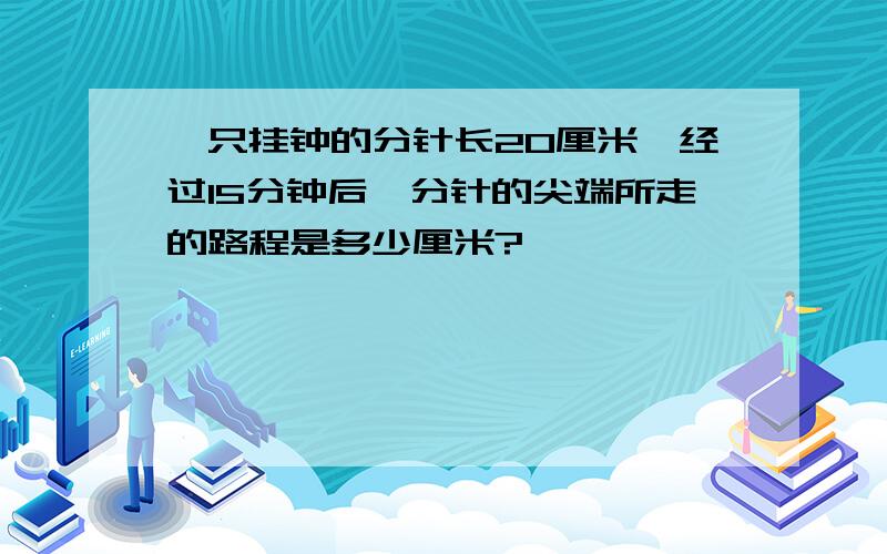 一只挂钟的分针长20厘米,经过15分钟后,分针的尖端所走的路程是多少厘米?