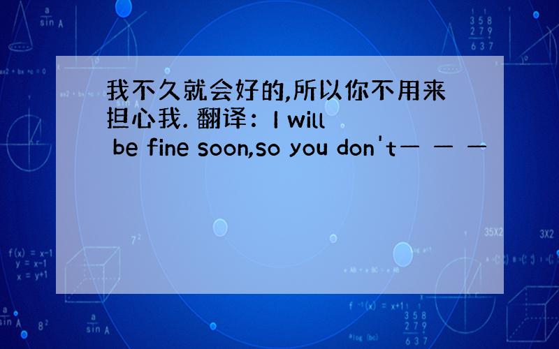 我不久就会好的,所以你不用来担心我. 翻译：I will be fine soon,so you don't— — —