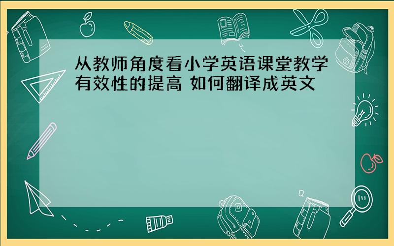 从教师角度看小学英语课堂教学有效性的提高 如何翻译成英文