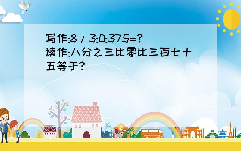 写作:8/3:0:375=?读作:八分之三比零比三百七十五等于?