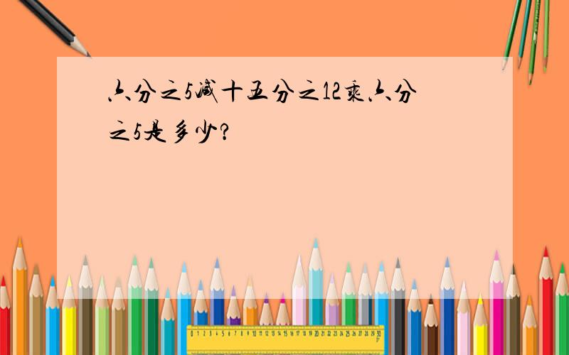 六分之5减十五分之12乘六分之5是多少?